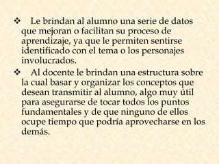  Le brindan al alumno una serie de datos
que mejoran o facilitan su proceso de
aprendizaje, ya que le permiten sentirse
identificado con el tema o los personajes
involucrados.
 Al docente le brindan una estructura sobre
la cual basar y organizar los conceptos que
desean transmitir al alumno, algo muy útil
para asegurarse de tocar todos los puntos
fundamentales y de que ninguno de ellos
ocupe tiempo que podría aprovecharse en los
demás.
 