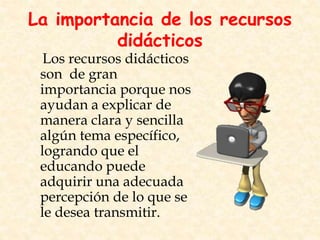 La importancia de los recursos
didácticos
Los recursos didácticos
son de gran
importancia porque nos
ayudan a explicar de
manera clara y sencilla
algún tema específico,
logrando que el
educando puede
adquirir una adecuada
percepción de lo que se
le desea transmitir.
 