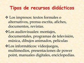 Tipos de recursos didácticos
 Los impresos: textos formales o
alternativos, prensa escrita, afiches,
documentos, revistas.
Los audiovisuales: montajes,
documentales, programas de televisión,
música, dibujos animados, películas
Los informáticos: videojuegos,
multimedios, presentaciones de power
point, manuales digitales, enciclopedias.
 