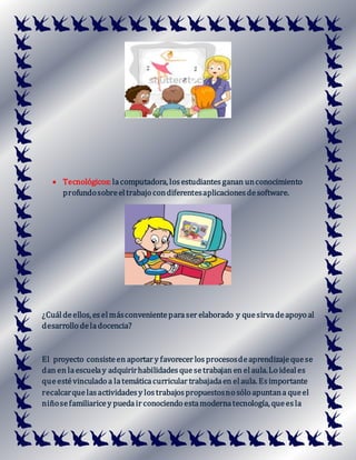  Tecnológicos: lacomputadora, losestudiantesganan unconocimiento
profundosobreeltrabajo condiferentesaplicacionesdesoftware.
¿Cuáldeellos, eselmásconvenienteparaser elaborado y quesirvadeapoyo al
desarrollo deladocencia?
El proyecto consisteen aportar y favorecer losprocesosdeaprendizajequese
dan en laescuelay adquirirhabilidadesquesetrabajan en elaula.Lo ideal es
queestévinculado a latemáticacurricular trabajadaen elaula. Esimportante
recalcarquelasactividadesy lostrabajospropuestosno sólo apuntana queel
niñosefamiliaricey puedair conociendo estamodernatecnología, queesla
 