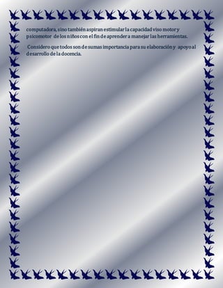 computadora, sino tambiénaspiranestimularlacapacidadviso motory
psicomotor delosniñoscon elfindeaprendera manejar lasherramientas.
Considero quetodossondesumasimportanciaparasu elaboracióny apoyoal
desarrollo deladocencia.
 