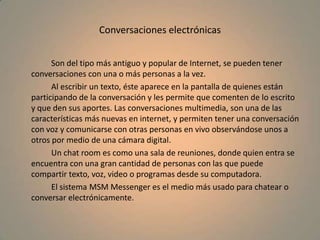 Conversaciones electrónicas		Son del tipo más antiguo y popular de Internet, se pueden tener conversaciones con una o más personas a la vez.		Al escribir un texto, éste aparece en la pantalla de quienes están participando de la conversación y les permite que comenten de lo escrito y que den sus aportes. Las conversaciones multimedia, son una de las características más nuevas en internet, y permiten tener una conversación con voz y comunicarse con otras personas en vivo observándose unos a otros por medio de una cámara digital.		Un chat room es como una sala de reuniones, donde quien entra se encuentra con una gran cantidad de personas con las que puede compartir texto, voz, video o programas desde su computadora.		El sistema MSM Messenger es el medio más usado para chatear o conversar electrónicamente.