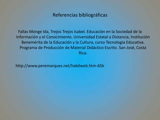 Referencias bibliográficasFallas Monge Ida, Trejos Trejos Isabel. Educación en la Sociedad de la Información y el Conocimiento. Universidad Estatal a Distancia, Institución Benemérita de la Educación y la Cultura, curso Tecnología Educativa. Programa de Producción de Material Didáctico Escrito. San José, Costa Rica.	http://www.peremarques.net/habilweb.htm-65k
