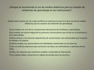 ¿Porqué se recomienda el uso de medios didácticos para la creación de ambientes de aprendizaje en las instituciones?.Existen siete razones por las cuales justifican la importancia que se le da al uso de los medios didácticos para la creación de ambientes de aprendizaje:	1) Los medios son uno de los componentes del proceso de enseñanza y aprendizaje.	2)Los medios son parte integral de los procesos comunicativos que se dan en la enseñanza y en el aprendizaje.	3) Éstos ofrecen a los alumnos experiencias de conocimiento casi inalcanzables por la lejanía en tiempo o el espacio.	4) Dichos medios son potenciadores de habilidades intelectuales en los alumnos.	5) Son un vehículo expresivo para comunicar las ideas, los sentimientos y opiniones de los niños.	6) Éstos son soportes que mantienen estable e inalterable la información.	7) Los medios deben convertirse en objeto de estudio para los alumnos.