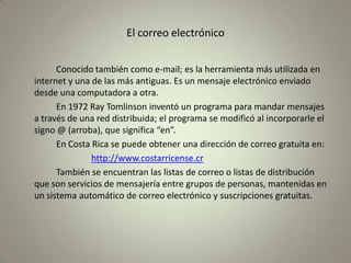 El correo electrónico		Conocido también como e-mail; es la herramienta más utilizada en internet y una de las más antiguas. Es un mensaje electrónico enviado desde una computadora a otra.		En 1972 Ray Tomlinson inventó un programa para mandar mensajes a través de una red distribuida; el programa se modificó al incorporarle el signo @ (arroba), que significa “en”.		En Costa Rica se puede obtener una dirección de correo gratuita en:http://www.costarricense.cr		También se encuentran las listas de correo o listas de distribución que son servicios de mensajería entre grupos de personas, mantenidas en un sistema automático de correo electrónico y suscripciones gratuitas.
