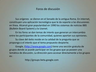 Foros de discusión		Sus orígenes  se dieron en el Senado de la antigua Roma. En internet, constituyen una aplicación tecnológica que le da soporte a las discusiones en línea. Alcanzó gran popularidad en 1990 los sistemas de noticias BBS (Bulletin Board System) y la Usenet.		En los foros se dan temas de interés que generan un intercambio entre los participantes de la comunidad, quienes aportan sus opiniones.		Su clave del éxito reside en la calidad de la pregunta que se proponga o el interés que el tema propuesto despierte. 		Google, (http://www.google.com) tiene una sección gratuita de grupos donde se puede participar en los grupos que ya poseen una temática de discusión, La dirección para accesar directamente a los grupos es:			http://groups-beta.google.com