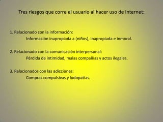 Tres riesgos que corre el usuario al hacer uso de Internet:1. Relacionado con la información:		Información inapropiada a (niños), inapropiada e inmoral.2. Relacionado con la comunicación interpersonal:		Pérdida de intimidad, malas compañías y actos ilegales.3. Relacionados con las adicciones:		Compras compulsivas y ludopatías.