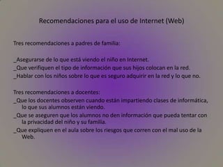 Recomendaciones para el uso de Internet (Web)Tres recomendaciones a padres de familia:_Asegurarse de lo que está viendo el niño en Internet._Que verifiquen el tipo de información que sus hijos colocan en la red._Hablar con los niños sobre lo que es seguro adquirir en la red y lo que no.Tres recomendaciones a docentes:_Que los docentes observen cuando están impartiendo clases de informática, lo que sus alumnos están viendo._Que se aseguren que los alumnos no den información que pueda tentar con la privacidad del niño y su familia._Que expliquen en el aula sobre los riesgos que corren con el mal uso de la Web.