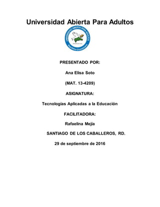 Universidad Abierta Para Adultos
PRESENTADO POR:
Ana Elisa Soto
(MAT. 13-4209)
ASIGNATURA:
Tecnologías Aplicadas a la Educación
FACILITADORA:
Rafaelina Mejía
SANTIAGO DE LOS CABALLEROS, RD.
29 de septiembre de 2016
 