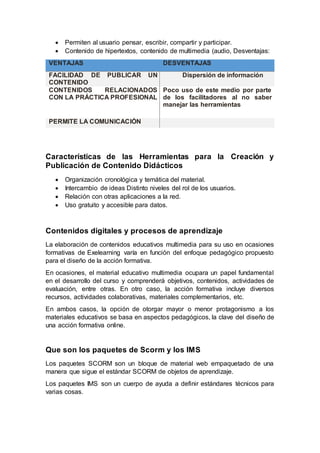  Permiten al usuario pensar, escribir, compartir y participar.
 Contenido de hipertextos, contenido de multimedia (audio, Desventajas:
VENTAJAS DESVENTAJAS
FACILIDAD DE PUBLICAR UN
CONTENIDO
Dispersión de información
CONTENIDOS RELACIONADOS
CON LA PRÁCTICA PROFESIONAL
Poco uso de este medio por parte
de los facilitadores al no saber
manejar las herramientas
PERMITE LA COMUNICACIÓN
Características de las Herramientas para la Creación y
Publicación de Contenido Didácticos
 Organización cronológica y temática del material.
 Intercambio de ideas Distinto niveles del rol de los usuarios.
 Relación con otras aplicaciones a la red.
 Uso gratuito y accesible para datos.
Contenidos digitales y procesos de aprendizaje
La elaboración de contenidos educativos multimedia para su uso en ocasiones
formativas de Exelearning varía en función del enfoque pedagógico propuesto
para el diseño de la acción formativa.
En ocasiones, el material educativo multimedia ocupara un papel fundamental
en el desarrollo del curso y comprenderá objetivos, contenidos, actividades de
evaluación, entre otras. En otro caso, la acción formativa incluye diversos
recursos, actividades colaborativas, materiales complementarios, etc.
En ambos casos, la opción de otorgar mayor o menor protagonismo a los
materiales educativos se basa en aspectos pedagógicos, la clave del diseño de
una acción formativa online.
Que son los paquetes de Scorm y los IMS
Los paquetes SCORM son un bloque de material web empaquetado de una
manera que sigue el estándar SCORM de objetos de aprendizaje.
Los paquetes IMS son un cuerpo de ayuda a definir estándares técnicos para
varias cosas.
 