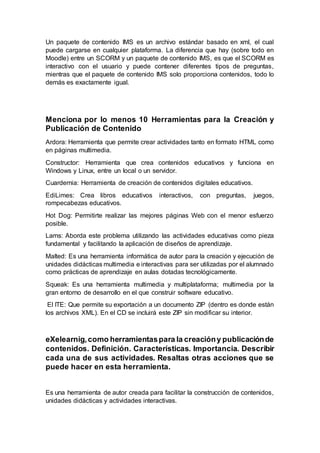 Un paquete de contenido IMS es un archivo estándar basado en xml, el cual
puede cargarse en cualquier plataforma. La diferencia que hay (sobre todo en
Moodle) entre un SCORM y un paquete de contenido IMS, es que el SCORM es
interactivo con el usuario y puede contener diferentes tipos de preguntas,
mientras que el paquete de contenido IMS solo proporciona contenidos, todo lo
demás es exactamente igual.
Menciona por lo menos 10 Herramientas para la Creación y
Publicación de Contenido
Ardora: Herramienta que permite crear actividades tanto en formato HTML como
en páginas multimedia.
Constructor: Herramienta que crea contenidos educativos y funciona en
Windows y Linux, entre un local o un servidor.
Cuardernia: Herramienta de creación de contenidos digitales educativos.
EdiLimes: Crea libros educativos interactivos, con preguntas, juegos,
rompecabezas educativos.
Hot Dog: Permitirte realizar las mejores páginas Web con el menor esfuerzo
posible.
Lams: Aborda este problema utilizando las actividades educativas como pieza
fundamental y facilitando la aplicación de diseños de aprendizaje.
Malted: Es una herramienta informática de autor para la creación y ejecución de
unidades didácticas multimedia e interactivas para ser utilizadas por el alumnado
como prácticas de aprendizaje en aulas dotadas tecnológicamente.
Squeak: Es una herramienta multimedia y multiplataforma; multimedia por la
gran entorno de desarrollo en el que construir software educativo.
El ITE: Que permite su exportación a un documento ZIP (dentro es donde están
los archivos XML). En el CD se incluirá este ZIP sin modificar su interior.
eXelearnig,como herramientaspara la creacióny publicaciónde
contenidos. Definición. Características. Importancia. Describir
cada una de sus actividades. Resaltas otras acciones que se
puede hacer en esta herramienta.
Es una herramienta de autor creada para facilitar la construcción de contenidos,
unidades didácticas y actividades interactivas.
 