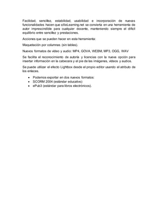 Facilidad, sencillez, estabilidad, usabilidad e incorporación de nuevas
funcionalidades hacen que eXeLearning.net se convierta en una herramienta de
autor imprescindible para cualquier docente, manteniendo siempre el difícil
equilibrio entre sencillez y prestaciones.
Acciones que se pueden hacer en esta herramienta:
Maquetación por columnas (sin tablas).
Nuevos formatos de vídeo y audio: MP4, GOVA, WEBM, MP3, OGG, WAV
Se facilita el reconocimiento de autoría y licencias con la nueva opción para
insertar información en la cabecera y el pie de las imágenes, vídeos y audios.
Se puede utilizar el efecto Lightbox desde el propio editor usando el atributo de
los enlaces.
 Podemos exportar en dos nuevos formatos:
 SCORM 2004 (estándar educativo)
 ePub3 (estándar para libros electrónicos).
 