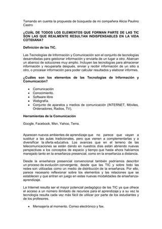 Tomando en cuenta la propuesta de búsqueda de mi compañera Alicia Paulino
Castro

¿CUÁL DE TODOS LOS ELEMENTOS QUE FORMAN PARTE DE LAS TIC
SON LAS QUE REALMENTE RESULTAN INDISPENSABLES EN LA VIDA
COTIDIANA?

Definición de las TIC.

Las Tecnologías de Información y Comunicación son el conjunto de tecnologías
desarrolladas para gestionar información y enviarla de un lugar a otro. Abarcan
un abanico de soluciones muy amplio. Incluyen las tecnologías para almacenar
información y recuperarla después, enviar y recibir información de un sitio a
otro, o procesar información para poder calcular resultados y elaborar informes.

¿Cuáles son los elementos de las Tecnologías de Información y
Comunicación?

      Comunicación
      Conocimiento.
      Software libre
      Webgrafía.
      Conjunto de aparatos y medios de comunicación (INTERNET, Móviles,
      Ordenadores, Radios, TV).

Herramientas de la Comunicación

Google, Facebook, Msn, Yahoo, Terra.


Aparecen nuevos ambientes de aprendizaje que no parece que vayan a
sustituir a las aulas tradicionales, pero que vienen a complementarlas y a
diversificar la oferta educativa. Los avances que en el terreno de las
telecomunicaciones se están dando en nuestros días están abriendo nuevas
perspectivas a los conceptos de espacio y tiempo que hasta ahora habíamos
manejado tanto en la enseñanza presencial, como en la enseñanza a distancia.

Desde la enseñanza presencial convencional también podríamos describir
un proceso de evolución convergente, desde que las TIC y sobre todo las
redes son utilizadas como un medio de distribución de la enseñanza. Por ello,
parece necesario reflexionar sobre los elementos y las relaciones que se
establecen y que entran en juego en estas nuevas modalidades de enseñanza-
aprendizaje.

La Internet resulta ser el mayor potencial pedagógico de las TIC ya que ofrece
el acceso a un número ilimitado de recursos para el aprendizaje y a su vez la
tecnología resulta cada vez más fácil de utilizar por parte de los estudiantes y
de los profesores.

      Mensajería al momento. Correo electrónico y fax.
 