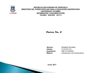 REPÚBLICA BOLIVARIANA DE VENEZUELA
MINISTERIO DEL PODER POPULAR PARA LA EDUCACIÓN UNIVERSITARIA
UNIVERSIDAD YACAMBÚ
INFORMACIÓN Y DOCUMENTACIÓN
TDI-0963 ED01D0V 2017-2
Tarea No. 2
Alumna: Elizabeth González
Cédula: V-12.218.114
Expediente: HID-151-00259V
Materia: Introducción a la Conservación
Junio, 2017
 