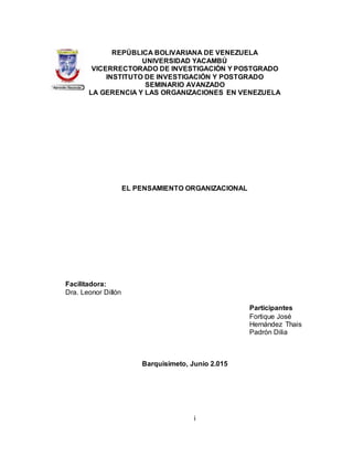 i
REPÚBLICA BOLIVARIANA DE VENEZUELA
UNIVERSIDAD YACAMBÚ
VICERRECTORADO DE INVESTIGACIÓN Y POSTGRADO
INSTITUTO DE INVESTIGACIÓN Y POSTGRADO
SEMINARIO AVANZADO
LA GERENCIA Y LAS ORGANIZACIONES EN VENEZUELA
EL PENSAMIENTO ORGANIZACIONAL
Facilitadora:
Dra. Leonor Dillón
Participantes
Fortique José
Hernández Thais
Padrón Dilia
Barquisimeto, Junio 2.015
 