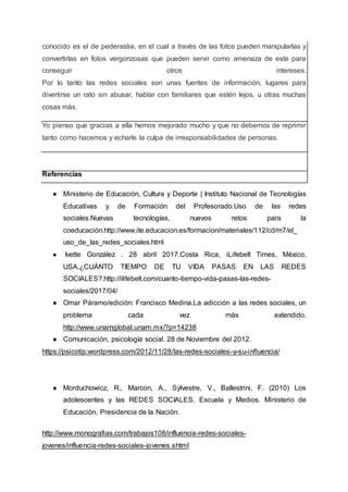 conocido es el de pederastia, en el cual a través de las fotos pueden manipularlas y
convertirlas en fotos vergonzosas que pueden servir como amenaza de este para
conseguir otros intereses.
Por lo tanto las redes sociales son unas fuentes de información, lugares para
divertirse un rato sin abusar, hablar con familiares que estén lejos, u otras muchas
cosas más.
Yo pienso que gracias a ella hemos mejorado mucho y que no debemos de reprimir
tanto como hacemos y echarle la culpa de irresponsabilidades de personas.
Referencias
● Ministerio de Educación, Cultura y Deporte | Instituto Nacional de Tecnologías
Educativas y de Formación del Profesorado.Uso de las redes
sociales.Nuevas tecnologías, nuevos retos para la
coeducación.http://www.ite.educacion.es/formacion/materiales/112/cd/m7/el_
uso_de_las_redes_sociales.html
● Ivette González . 28 abril 2017.Costa Rica, iLifebelt Times, México,
USA.¿CUÁNTO TIEMPO DE TU VIDA PASAS EN LAS REDES
SOCIALES?.http://ilifebelt.com/cuanto-tiempo-vida-pasas-las-redes-
sociales/2017/04/
● Omar Páramo/edición: Francisco Medina.La adicción a las redes sociales, un
problema cada vez más extendido.
http://www.unamglobal.unam.mx/?p=14238
● Comunicación, psicología social. 28 de Noviembre del 2012.
https://psicotip.wordpress.com/2012/11/28/las-redes-sociales-y-su-influencia/
● Morduchowicz, R., Marcon, A., Sylvestre, V., Ballestrini, F. (2010) Los
adolescentes y las REDES SOCIALES. Escuela y Medios. Ministerio de
Educación, Presidencia de la Nación.
http://www.monografias.com/trabajos108/influencia-redes-sociales-
jovenes/influencia-redes-sociales-jovenes.shtml
 