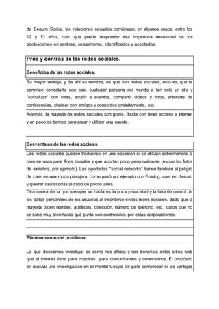 de Seguro Social, las relaciones sexuales comienzan, en algunos casos, entre los
12 y 13 años, dato que puede responder esa imperiosa necesidad de los
adolescentes en sentirse, sexualmente, identificados y aceptados.
Pros y contras de las redes sociales.
Beneficios de las redes sociales.
Su mayor ventaja, y de ahí su nombre, es que son redes sociales, esto es, que te
permiten conectarte con casi cualquier persona del mundo a tan solo un clic y
"socializar" con otras, acudir a eventos, compartir videos y fotos, enterarte de
conferencias, chatear con amigos y conocidos gratuitamente, etc.
Además, la mayoría de redes sociales son gratis. Basta con tener acceso a Internet
y un poco de tiempo para crear y utilizar una cuenta.
Desventajas de las redes sociales
Las redes sociales pueden traducirse en una obsesión si se utilizan sobremanera, o
bien se usan para fines banales y que aportan poco personalmente (espiar las fotos
de extraños, por ejemplo). Las apodadas "social networks" tienen también el peligro
de caer en una moda pasajera, como pasó por ejemplo con Fotolog, caer en desuso
y quedar desfasadas al cabo de pocos años.
Otra contra de la que siempre se habla es la poca privacidad y la falta de control de
los datos personales de los usuarios al inscribirse en las redes sociales, dado que la
mayoría piden nombre, apellidos, dirección, número de teléfono, etc., datos que no
se sabe muy bien hasta qué punto son controlados por estas corporaciones.
Planteamiento del problema:
Lo que deseamos investigar es cómo nos afecta y nos beneficia estos sitios web
que el internet tiene para nosotros para comunicarnos y conectarnos. El propósito
en realizar una investigación en el Plantel Cecyte 08 para comprobar si las ventajas
 