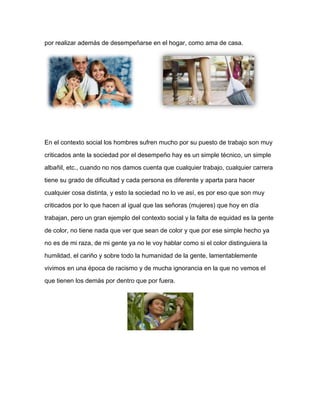por realizar además de desempeñarse en el hogar, como ama de casa.
En el contexto social los hombres sufren mucho por su puesto de trabajo son muy
criticados ante la sociedad por el desempeño hay es un simple técnico, un simple
albañil, etc., cuando no nos damos cuenta que cualquier trabajo, cualquier carrera
tiene su grado de dificultad y cada persona es diferente y aparta para hacer
cualquier cosa distinta, y esto la sociedad no lo ve así, es por eso que son muy
criticados por lo que hacen al igual que las señoras (mujeres) que hoy en día
trabajan, pero un gran ejemplo del contexto social y la falta de equidad es la gente
de color, no tiene nada que ver que sean de color y que por ese simple hecho ya
no es de mi raza, de mi gente ya no le voy hablar como si el color distinguiera la
humildad, el cariño y sobre todo la humanidad de la gente, lamentablemente
vivimos en una época de racismo y de mucha ignorancia en la que no vemos el
que tienen los demás por dentro que por fuera.
 