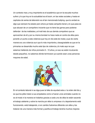 Un contexto mas y muy importante es el académico que en la escuela muchos
sufren y lo que hoy en la actualidad es el boom, en las redes sociales y hasta en
capítulos de series de televisión es el tan mencionado bullying, que la verdad es
algo que siempre ha estado pero ahora ya hasta campaña tienen y lo que pasa es
que abusan de un compañero inocente que no tiene las garras para poderse
defender de las maldades y el mal trato de sus demás compañero que se
aprovechan de él y por su misma bondad no hace nada en contra de ellos para
ponerle un punto a esta violencia que hoy en día está de moda y que de cierta
manera es una violencia aun que lo más importante y desagradable es que en la
primarias se desarrolla mucho este tipo de violencia y lo malo aquí es que
estamos hablando de niños promedio 6 - 10 años y si eso se están inculcando
desde pequeños, no sabemos dónde terminaran ya cuando sean unas personas
mayores de edad.
En el contexto laboral ni se diga pues la falta de equidad esta a la orden del día y
es que los jefes tratan a sus empelados como si fueran unos animales cuando no
es el modo ni la manera en tratarlos gracias a cada uno de ellos te están sacando
el trabajo adelante y sobre la marcha por ellos tu empresa o tu departamento está
funcionando, está trabajando, si en cambio fuéramos diferente con ellos y los
trataran de una manera más formal y pacifica el trabajo tendría muchos mejores
 