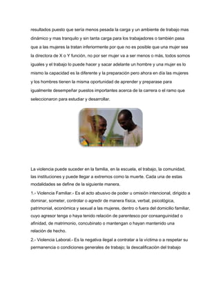 resultados puesto que sería menos pesada la carga y un ambiente de trabajo mas
dinámico y mas tranquilo y sin tanta carga para los trabajadores o también pasa
que a las mujeres la tratan inferiormente por que no es posible que una mujer sea
la directora de X o Y función, no por ser mujer va a ser menos o más, todos somos
iguales y el trabajo lo puede hacer y sacar adelante un hombre y una mujer es lo
mismo la capacidad es la diferente y la preparación pero ahora en día las mujeres
y los hombres tienen la misma oportunidad de aprender y preparase para
igualmente desempeñar puestos importantes acerca de la carrera o el ramo que
seleccionaron para estudiar y desarrollar.
La violencia puede suceder en la familia, en la escuela, el trabajo, la comunidad,
las instituciones y puede llegar a extremos como la muerte. Cada una de estas
modalidades se define de la siguiente manera.
1.- Violencia Familiar.- Es el acto abusivo de poder u omisión intencional, dirigido a
dominar, someter, controlar o agredir de manera física, verbal, psicológica,
patrimonial, económica y sexual a las mujeres, dentro o fuera del domicilio familiar,
cuyo agresor tenga o haya tenido relación de parentesco por consanguinidad o
afinidad, de matrimonio, concubinato o mantengan o hayan mantenido una
relación de hecho.
2.- Violencia Laboral.- Es la negativa ilegal a contratar a la víctima o a respetar su
permanencia o condiciones generales de trabajo; la descalificación del trabajo
 
