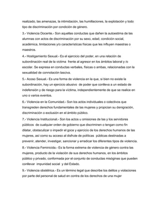 realizado, las amenazas, la intimidación, las humillaciones, la explotación y todo
tipo de discriminación por condición de género.
3.- Violencia Docente.- Son aquellas conductas que dañen la autoestima de las
alumnas con actos de discriminación por su sexo, edad, condición social,
académica, limitaciones y/o características físicas que les influyen maestras o
maestros.
4.- Hostigamiento Sexual.- Es el ejercicio del poder, en una relación de
subordinación real de la victima frente al agresor en los ámbitos laboral y /o
escolar. Se expresa en conductas verbales, físicas o ambas, relacionadas con la
sexualidad de connotación lasciva.
5.- Acoso Sexual.- Es una forma de violencia en la que, si bien no existe la
subordinación, hay un ejercicio abusivo de poder que conlleva a un estado de
indefensión y de riesgo para la víctima, independientemente de que se realice en
uno o varios eventos.
6.- Violencia en la Comunidad.- Son los actos individuales o colectivos que
transgreden derechos fundamentales de las mujeres y propician su denigración,
discriminación o exclusión en el ámbito público.
7.- Violencia Institucional.- Son los actos u omisiones de las y los servidores
públicos de cualquier orden de gobierno que discriminen o tengan como fin
dilatar, obstaculizar o impedir el goce y ejercicio de los derechos humanos de las
mujeres, así como su acceso al disfrute de políticas públicas destinadas a
prevenir, atender, investigar, sancionar y erradicar los diferentes tipos de violencia.
8.- Violencia Feminicida.- Es la forma extrema de violencia de género contra las
mujeres, producto de la violación de sus derechos humanos, en los ámbitos
público y privado, conformada por el conjunto de conductas misóginas que pueden
conllevar impunidad social y del Estado.
9.- Violencia obstétrica.- Es un término legal que describe los delitos y violaciones
por parte del personal de salud en contra de los derechos de una mujer
 