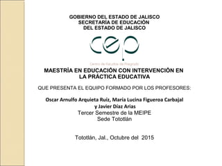 GOBIERNO DEL ESTADO DE JALISCO
SECRETARÍA DE EDUCACIÓN
DEL ESTADO DE JALISCO
MAESTRÍA EN EDUCACIÓN CON INTERVENCIÓN EN
LA PRÁCTICA EDUCATIVA
QUE PRESENTA EL EQUIPO FORMADO POR LOS PROFESORES:
Oscar Arnulfo Arquieta Ruíz, María Lucina Figueroa Carbajal
y Javier Díaz Arias
Tercer Semestre de la MEIPE
Sede Tototlán
Tototlán, Jal., Octubre del 2015
 