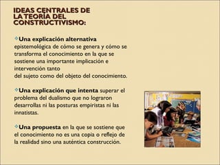 IDEAS CENTRALES DEIDEAS CENTRALES DE
LATEORÍA DELLATEORÍA DEL
CONSTRUCTIVISMO:CONSTRUCTIVISMO:
Una explicación alternativa
epistemológica de cómo se genera y cómo se
transforma el conocimiento en la que se
sostiene una importante implicación e
intervención tanto
del sujeto como del objeto del conocimiento.
Una explicación que intenta superar el
problema del dualismo que no lograron
desarrollas ni las posturas empiristas ni las
innatistas.
Una propuesta en la que se sostiene que
el conocimiento no es una copia o reflejo de
la realidad sino una auténtica construcción.
 