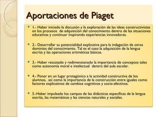 Aportaciones de PiagetAportaciones de Piaget
 1.- Haber iniciado la discusión y la exploración de las ideas constructivistas
en los procesos de adquisición del conocimiento dentro de las situaciones
educativas y continuar inspirando experiencias innovadoras.
 2.- Desarrollar su potencialidad explicativa para la indagación de otros
dominios del conocimiento. Tal es el caso la adquisición de la lengua
escrita y las operaciones aritméticas básicas.
 3.- Haber rescatado y redimensionado la importancia de conceptos tales
como autonomía moral e intelectual dentro del aula escolar.
 4.- Poner en un lugar protagónico a la actividad constructiva de los
alumnos, así como la importancia de la construcción entre iguales como
factores explicativos de cambios cognitivos y socio-afectivos.
 5.-Haber impulsado los campos de las didácticas específicas de la lengua
escrita, las matemáticas y las ciencias naturales y sociales.
 