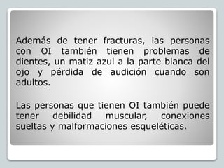 Además de tener fracturas, las personas
con OI también tienen problemas de
dientes, un matiz azul a la parte blanca del
ojo y pérdida de audición cuando son
adultos.
Las personas que tienen OI también puede
tener debilidad muscular, conexiones
sueltas y malformaciones esqueléticas.
 