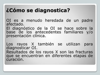 ¿Cómo se diagnostica?
OI es a menudo heredada de un padre
afectado.
El diagnóstico de la OI se hace sobre la
base de los antecedentes familiares y/o
presentación clínica.
Los rayos X también se utilizan para
diagnosticar OI.
Resultados de los rayos X son las fracturas
que se encuentran en diferentes etapas de
curación.
 
