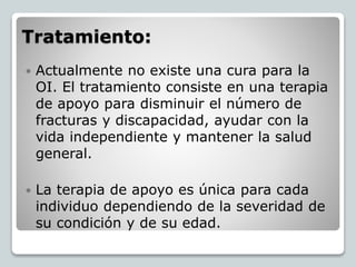 Tratamiento:
 Actualmente no existe una cura para la
OI. El tratamiento consiste en una terapia
de apoyo para disminuir el número de
fracturas y discapacidad, ayudar con la
vida independiente y mantener la salud
general.
 La terapia de apoyo es única para cada
individuo dependiendo de la severidad de
su condición y de su edad.
 