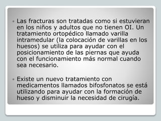  Las fracturas son tratadas como si estuvieran
en los niños y adultos que no tienen OI. Un
tratamiento ortopédico llamado varilla
intramedular (la colocación de varillas en los
huesos) se utiliza para ayudar con el
posicionamiento de las piernas que ayuda
con el funcionamiento más normal cuando
sea necesario.
 Existe un nuevo tratamiento con
medicamentos llamados bifosfonatos se está
utilizando para ayudar con la formación de
hueso y disminuir la necesidad de cirugía.
 
