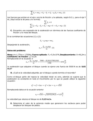 ∑𝐹
𝑥 = 𝑚𝑎𝑥 → 𝐹
𝑎 − 𝐹
𝑓 = 𝐹
𝑎 − µ𝑐𝐹𝑁 = 𝑚𝑎𝑥 (1)
Las fuerzas que actúan en el eje x son la de fricción y la aplicada, según D.C.L, para el eje Y
es, (Aquí actúa la de peso y la normal)
∑𝐹
𝑦 = 0
∑𝐹
𝑦 = 𝐹𝑁 − 𝐹
𝑝 = 𝐹𝑁 − 𝑚𝑔 = 0 → 𝐹𝑁 = 𝑚𝑔 (2)
C. Encuentre una expresión de la aceleración en términos de las fuerzas coeficiente de
fricción y la masa del bloque.
Si se combinan las ecuaciones (1) y (2)
𝐹
𝑎 − µ𝑐𝑚𝑔 = 𝑚𝑎𝑥
Despejando la aceleración,
𝑎𝑥 =
𝐹
𝑎 − µ𝑐𝑚𝑔
𝑚
(3)
Datos del problema
Masa: m=1,7Ton = 1700Kg, Fuerza aplicada: Fa=5,9x103
N, Desplazamiento: X=46,2m y
Coeficiente de fricción: µc=0,26
Remplazando en la ecuación 3
𝑎𝑥 =
𝐹
𝑎 − µ𝑐𝑚𝑔
𝑚
=
5900 − (0,26)(1700)(9,8)
1700
≃ 0,92
𝑚
𝑠2
La aceleración que adquiere el bloque cuando se ejerce una fuerza de 5900 N es de 0,92
m/s2
D. ¿Cuál es la velocidad adquirida por el bloque cuando termina el recorrido?
Como el bloque parte del reposo la velocidad inicial es cero, además se supone que la
aceleración es constante en todo el movimiento por lo que se puede utilizar la siguiente
ecuación:
𝑣𝑓
2
= 𝑣𝑖
2
+ 2𝑎𝑥 → 𝑣𝑓
2
= 2𝑎𝑥 → 𝑣𝑓 = √2𝑎𝑥
Remplazando datos en la ecuación anterior
𝑣𝑓 = √2𝑎𝑥 = √2(0,92)(46,2) ≃ 9,23
𝑚
𝑠
La velocidad que alcanza el bloque es de 9,23 m/s.
E. Determine el valor de la potencia media que generaron los esclavos para poder
desplazar los bloques de piedra.
 