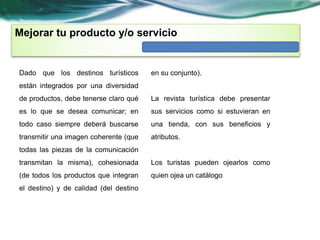 Mejorar tu producto y/o servicio 
Dado que los destinos turísticos 
están integrados por una diversidad 
de productos, debe tenerse claro qué 
es lo que se desea comunicar; en 
todo caso siempre deberá buscarse 
transmitir una imagen coherente (que 
todas las piezas de la comunicación 
transmitan la misma), cohesionada 
(de todos los productos que integran 
el destino) y de calidad (del destino 
en su conjunto). 
La revista turística debe presentar 
sus servicios como si estuvieran en 
una tienda, con sus beneficios y 
atributos. 
Los turistas pueden ojearlos como 
quien ojea un catálogo 
 