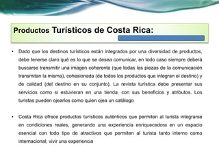Productos Turísticos de Costa Rica: 
• Dado que los destinos turísticos están integrados por una diversidad de productos, 
debe tenerse claro qué es lo que se desea comunicar, en todo caso siempre deberá 
buscarse transmitir una imagen coherente (que todas las piezas de la comunicación 
transmitan la misma), cohesionada (de todos los productos que integran el destino) y 
de calidad (del destino en su conjunto). La revista turística debe presentar sus 
servicios como si estuvieran en una tienda, con sus beneficios y atributos. Los 
turistas pueden ojearlos como quien ojea un catálogo 
• Costa Rica ofrece productos turísticos auténticos que permiten al turista integrarse 
en condiciones reales, generando una experiencia enriquecedora en un espacio 
esencial con todo tipo de atractivos que permiten al turista tanto interno como 
internacional; vivir una experiencia 
 