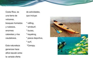 Costa Rica, es 
una tierra de 
volcanes, 
bosques húmedos 
y nubosos, 
enormes 
cataratas y ríos 
caudalosos. 
Esta naturaleza 
generosa hace 
difícil decidir entre 
la variada oferta 
de actividades, 
que incluye: 
* rafting, 
* windsurf, 
* buceo, 
* kayaking, 
* pesca deportiva, 
* surf, 
*Canopy. 
 