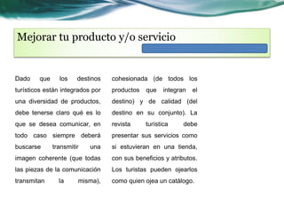 Mejorar tu producto y/o servicio 
Dado que los destinos 
turísticos están integrados por 
una diversidad de productos, 
debe tenerse claro qué es lo 
que se desea comunicar, en 
todo caso siempre deberá 
buscarse transmitir una 
imagen coherente (que todas 
las piezas de la comunicación 
transmitan la misma), 
cohesionada (de todos los 
productos que integran el 
destino) y de calidad (del 
destino en su conjunto). La 
revista turística debe 
presentar sus servicios como 
si estuvieran en una tienda, 
con sus beneficios y atributos. 
Los turistas pueden ojearlos 
como quien ojea un catálogo. 
 