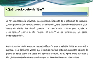 ¿Qué precio debería fijar? 
No hay una respuesta universal, evidentemente. Depende de la estrategia de la revista 
(¿es un producto por derecho propio o un derivado? ¿tiene costes de elaboración? ¿qué 
costes de distribución tiene? ¿cuenta con una marca potente para ayudar a 
promocionarlo? ¿cómo aporta ingresos al editor? ¿o es simplemente un coste, 
promocional o no?). 
Aunque es frecuente escuchar como justificación que la edición digital es más útil y 
cómoda, y por tanto más valiosa que la versión impresa, el hecho es que los cálculos de 
precio en estos casos se basan en algo más sencillo. Tanto Apple como Amazon o 
Google cobran comisiones sustanciales por ventas a través de sus dispositivos 
 