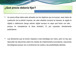 ¿Qué precio debería fijar? 
• Un precio eficaz debe estar alineado con los objetivos que se buscan, sean éstos de 
sustitución de la edición impresa, de valor añadido (compra la impresa, te regalo la 
digital) o defensivos (tengo edición digital aunque no sepa qué hacer con ella… 
porque mi competencia la tiene también). O, por supuesto, directamente 
publicitarios. 
• Las decisiones que se toman respecto a esa estrategia son clave, pero no hay que 
descuidar las elecciones sobre los medios de implementarla (consultores, soluciones 
tecnológicas) porque van a condicionar los costes y las posibilidades abiertas. 
 