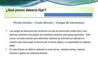 ¿Qué precio debería fijar? 
Precio técnico = Coste directo + Cargas de estructura. 
• Las cargas de estructura las componen los que se denominan costes fijos y son: 
Salarios indirectos más gastos de marketing indirectos más gastos generales. Este 
precio, se suele calcular para diferentes hipótesis de actividad por ejemplo en 
nuestro caso seria pagar el dominio de la revista digital y un especialista en páginas 
WEB. 
• El costo directo se obtiene mediante la suma de las materias primas, salarios 
directos y gastos de marketing directos. 
 