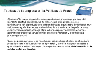 Tácticas de la empresa en la Políticas de Precio 
• Obsequiar" la revista durante las primeras ediciones a personas que sean del 
mercado objetivo específico. De tal manera que ellos puedan no solo 
familiarizarse con el producto sino también brindarte alguna retro-alimentación muy 
valiosa que ayudará a mejorar sustancialmente a la revista . Y después de unos 
cuantos meses cuando se tenga algún volumen regular de lectores, entonces 
asignarle un precio que ayude con los costos de impresión y te comience a 
producir ganancias. 
Como se puede apreciar, si se hace bien el trabajo desde el inicio, en el mediano 
plazo se tendrá más suscriptores, compradores y también más patrocinadores a 
quienes se le puede cobrar mejor por las pautas. Nuevamente el éxito reside en la 
calidad de los contenidos. 
 