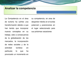 Analizar la competencia 
La Competencia en el área 
de turismo ha sufrido una 
transformación debido a que 
han tenido que incorporar 
nuevos conceptos en su 
trabajo, esto a consecuencia 
de la globalización de los 
mercados, la incorporación 
de redes sociales y de la 
actividad turística en 
particular, lo que ha 
provocado un incremento en 
su competencia, en aras de 
despertar interés en el turista 
potencial y posicionarse en 
el lugar seleccionado para 
sus próximas vacaciones 
 