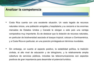 Analizar la competencia 
• Costa Rica cuenta con una excelente situación. Un vasto legado de recursos 
naturales únicos, una población amigable y hospitalaria y su cercanía a los enormes 
mercados de Estados Unidos y Canadá le otorgan a este país una ventaja 
comparativa muy importante. Es de destacar que la dotación de recursos naturales, 
en particular de biodiversidad asociada al bosque tropical, colocan a Centroamérica, 
y a Costa Rica en particular, en una posición privilegiada en términos mundiales. 
• Sin embargo, en cuanto al aspecto positivo, la estabilidad política, la tradición 
civilista, el alto nivel de educación y de bilingüismo, y la relativamente amplia 
cobertura de servicios públicos, incluidas las telecomunicaciones son aspectos 
positivos de gran importancia para desarrollar el potencial turístico. 
 