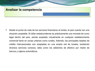 Analizar la competencia 
• Desde el punto de vista de los servicios financieros al turista, el país cuenta con una 
situación aceptable. El dólar estadounidense es prácticamente una moneda de curso 
legal dentro del país, siendo aceptado virtualmente en cualquier establecimiento 
comercial tanto en zonas urbanas como rurales. Además, las principales tarjetas de 
crédito internacionales son aceptadas en una amplia red de locales, existiendo 
diversos servicios conexos, tales como los adelantos de efectivo por medio de 
bancos y cajeros automáticos. 
 