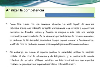 Analizar la competencia 
• Costa Rica cuenta con una excelente situación. Un vasto legado de recursos 
naturales únicos, una población amigable y hospitalaria y su cercanía a los enormes 
mercados de Estados Unidos y Canadá le otorgan a este país una ventaja 
comparativa muy importante. Es de destacar que la dotación de recursos naturales, 
en particular de biodiversidad asociada al bosque tropical, colocan a Centroamérica, 
y a Costa Rica en particular, en una posición privilegiada en términos mundiales. 
• Sin embargo, en cuanto al aspecto positivo, la estabilidad política, la tradición 
civilista, el alto nivel de educación y de bilingüismo, y la relativamente amplia 
cobertura de servicios públicos, incluidas las telecomunicaciones son aspectos 
positivos de gran importancia para desarrollar el potencial turístico. 
 