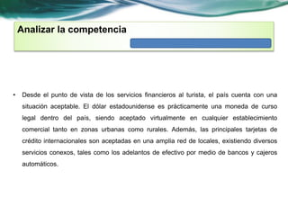 Analizar la competencia 
• Desde el punto de vista de los servicios financieros al turista, el país cuenta con una 
situación aceptable. El dólar estadounidense es prácticamente una moneda de curso 
legal dentro del país, siendo aceptado virtualmente en cualquier establecimiento 
comercial tanto en zonas urbanas como rurales. Además, las principales tarjetas de 
crédito internacionales son aceptadas en una amplia red de locales, existiendo diversos 
servicios conexos, tales como los adelantos de efectivo por medio de bancos y cajeros 
automáticos. 
 
