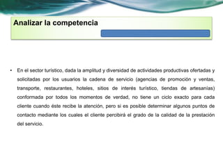 Analizar la competencia 
• En el sector turístico, dada la amplitud y diversidad de actividades productivas ofertadas y 
solicitadas por los usuarios la cadena de servicio (agencias de promoción y ventas, 
transporte, restaurantes, hoteles, sitios de interés turístico, tiendas de artesanías) 
conformada por todos los momentos de verdad, no tiene un ciclo exacto para cada 
cliente cuando éste recibe la atención, pero si es posible determinar algunos puntos de 
contacto mediante los cuales el cliente percibirá el grado de la calidad de la prestación 
del servicio. 
 
