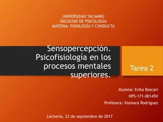 Sensopercepción.
Psicofisiología en los
procesos mentales
superiores.
Alumna: Erika Boscari
HPS-171-00145V
Profesora: Xiomara Rodríguez
UNIVERSIDAD YACAMBÚ
FACULTAD DE PSICOLOGÍA
MATERIA: FISIOLOGÍA Y CONDUCTA
Lechería, 23 de septiembre de 2017
Tarea 2
 