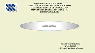 UNIVERSIDAD NACIONAL ABIERTA
DIRECCIÓN DE INVESTIGACIONES Y POSTGRADO
MAESTRÍA EN CIENCIAS DE LA EDUCACIÓN
MENCIÓN: ADMINISTRACIÓN EDUCATIVA
CENTRO LOCAL LARA
TORREALBA FRANCIS
CI:13.265.817
Lcda. María Auxiliadora Campos
MARCO HISTORICO
 
