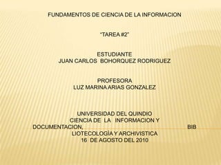 FUNDAMENTOS DE CIENCIA DE LA INFORMACION “TAREA #2” ESTUDIANTE                                                                                                                                                                JUAN CARLOS  BOHORQUEZ RODRIGUEZ PROFESORA                                                                                                                                                                     LUZ MARINA ARIAS GONZALEZ UNIVERSIDAD DEL QUINDIO                                                                                                                                                   CIENCIA DE  LA   INFORMACION Y DOCUMENTACION,                                                                    BIBLIOTECOLOGÌA Y ARCHIVISTICA                                                                                                                                16  DE AGOSTO DEL 2010 